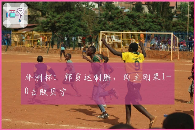 非洲杯：邦贡达制胜，民主刚果1-0击败贝宁