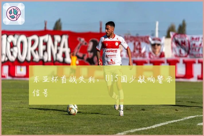 东亚杯首战失利，U15国少敲响警示信号