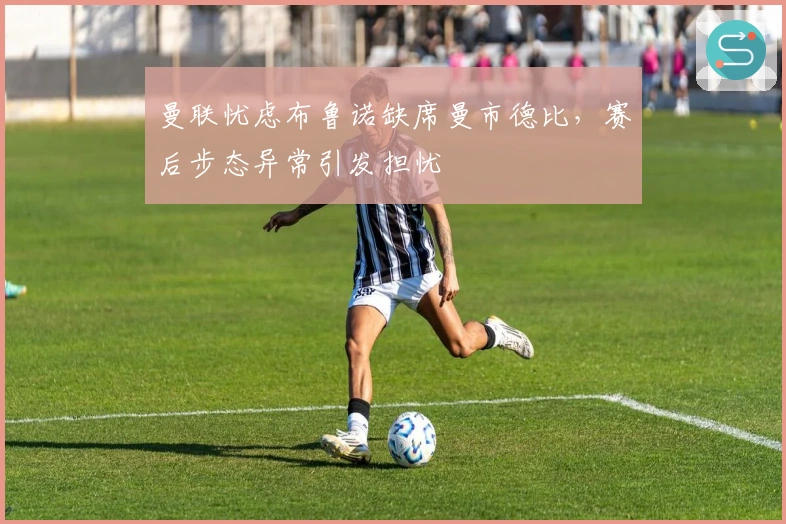 曼联忧虑布鲁诺缺席曼市德比，赛后步态异常引发担忧