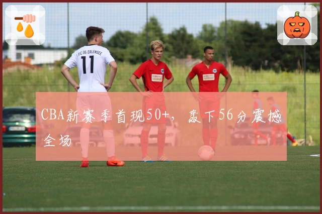 CBA新赛季首现50+，轰下56分震撼全场