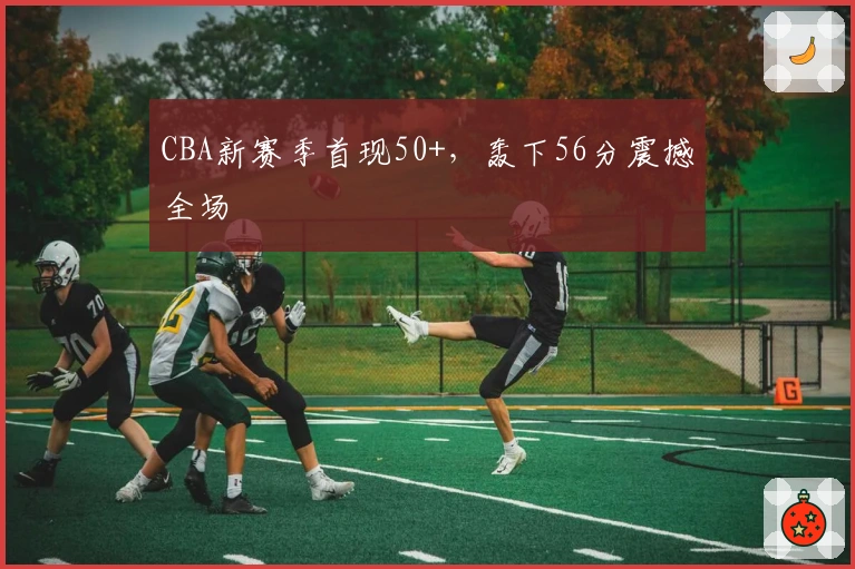 CBA新赛季首现50+，轰下56分震撼全场