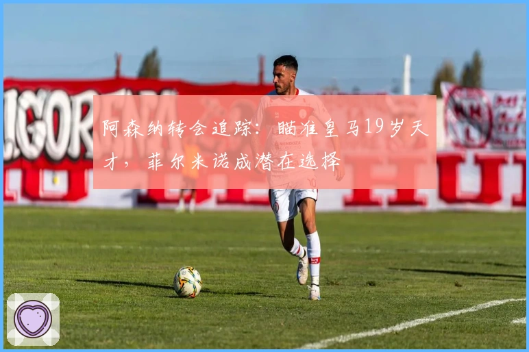 阿森纳转会追踪：瞄准皇马19岁天才，菲尔米诺成潜在选择