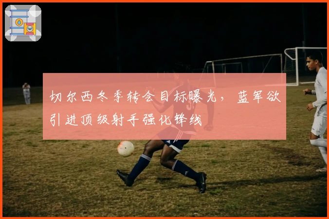 切尔西冬季转会目标曝光，蓝军欲引进顶级射手强化锋线