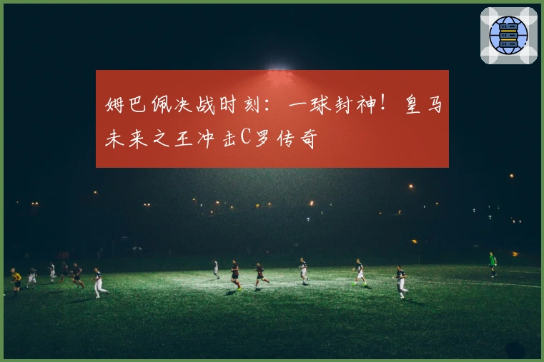 姆巴佩决战时刻：一球封神！皇马未来之王冲击C罗传奇