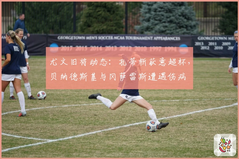 尤文旧将动态：孔蒂斩获意超杯，贝纳德斯基与冈萨雷斯遭遇伤病